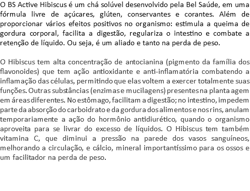 O BS Active Hibiscus é um chá solúvel desenvolvido pela Bel Saúde, em uma fórmula livre de açúcares, glúten, conservantes e corantes. Além de proporcionar vários efeitos positivos no organismo: estimula a queima de gordura corporal, facilita a digestão, regulariza o intestino e combate a retenção de líquido. Ou seja, é um aliado e tanto na perda de peso. O Hibiscus tem alta concentração de antocianina (pigmento da família dos flavonoides) que tem ação antioxidante e anti-inflamatória combatendo a inflamação das células, permitindo que elas voltem a exercer totalmente suas funções. Outras substâncias (enzimas e mucilagens) presentes na planta agem em áreas diferentes. No estômago, facilitam a digestão; no intestino, impedem parte da absorção do carboidrato e da gordura dos alimentos e nos rins, anulam temporariamente a ação do hormônio antidiurético, quando o organismo aproveita para se livrar do excesso de líquidos. O Hibiscus tem também vitamina C, que diminui a pressão na parede dos vasos sanguíneos, melhorando a circulação, e cálcio, mineral importantíssimo para os ossos e um facilitador na perda de peso. 